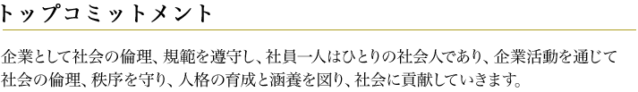 トップコミットメント 企業として社会の倫理、規範を遵守し、社員一人はひとりの社会人であり、企業活動を通じて社会の倫理、秩序を守り、人格の育成と涵養を図り、社会に貢献していきます。

